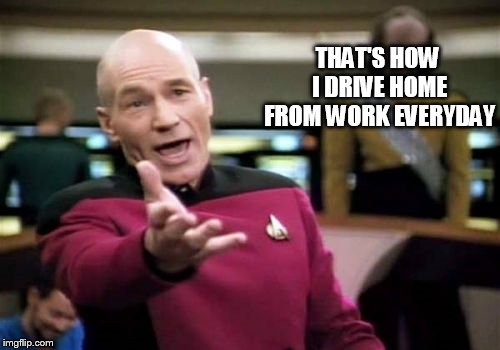Picard Wtf Meme | THAT'S HOW I DRIVE HOME FROM WORK EVERYDAY | image tagged in memes,picard wtf | made w/ Imgflip meme maker