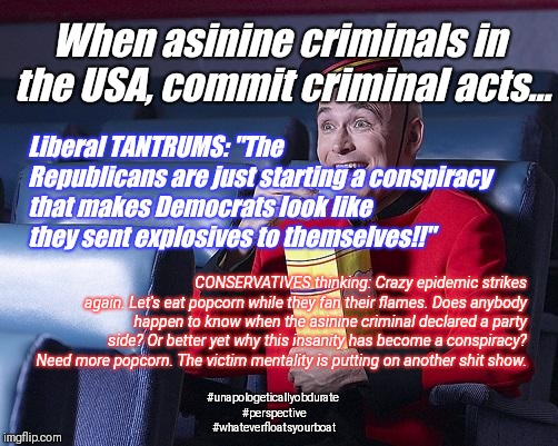 Stay Sane. Eat Popcorn. | When asinine criminals in the USA, commit criminal acts... Liberal TANTRUMS: "The Republicans are just starting a conspiracy that makes Democrats look like they sent explosives to themselves!!"; CONSERVATIVES thinking: Crazy epidemic strikes again. Let's eat popcorn while they fan their flames. Does anybody happen to know when the asinine criminal declared a party side? Or better yet why this insanity has become a conspiracy? Need more popcorn. The victim mentality is putting on another shit show. #unapologeticallyobdurate #perspective #whateverfloatsyourboat | image tagged in eat popcorn,politics,perspective,shit happens,humor,crazy | made w/ Imgflip meme maker