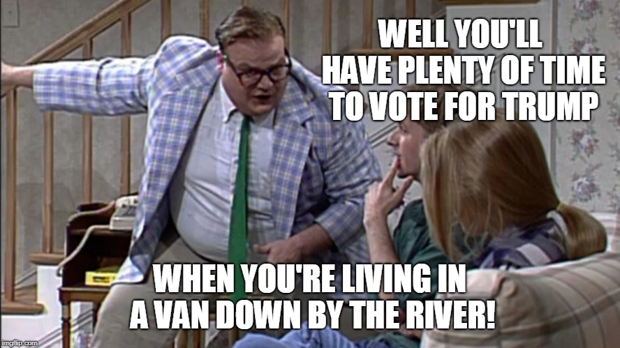 when you live in a van down by the river | WELL YOU'LL HAVE PLENTY OF TIME TO VOTE FOR TRUMP; WHEN YOU'RE LIVING IN A VAN DOWN BY THE RIVER! | image tagged in trump,democrats,republicans,politics,political meme,political | made w/ Imgflip meme maker
