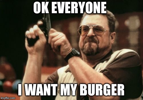 Am I The Only One Around Here Meme | OK EVERYONE; I WANT MY BURGER | image tagged in memes,am i the only one around here | made w/ Imgflip meme maker