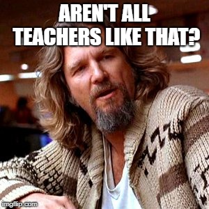 Confused Lebowski Meme | AREN'T ALL TEACHERS LIKE THAT? | image tagged in memes,confused lebowski | made w/ Imgflip meme maker