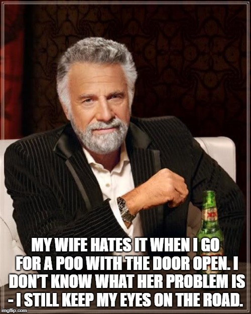The Most Interesting Man In The World Meme | MY WIFE HATES IT WHEN I GO FOR A POO WITH THE DOOR OPEN.
I DON’T KNOW WHAT HER PROBLEM IS - I STILL KEEP MY EYES ON THE ROAD. | image tagged in memes,the most interesting man in the world | made w/ Imgflip meme maker
