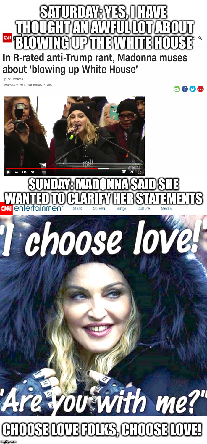 Choose love folks, choose love! | SATURDAY: YES, I HAVE THOUGHT AN AWFUL LOT ABOUT BLOWING UP THE WHITE HOUSE; SUNDAY: MADONNA SAID SHE WANTED TO CLARIFY HER STATEMENTS; CHOOSE LOVE FOLKS, CHOOSE LOVE! | image tagged in madonna,liberals,sore losers,white house,donald trump | made w/ Imgflip meme maker