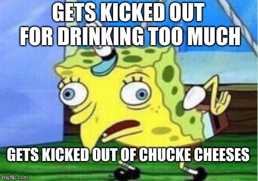 Mocking Spongebob | GETS KICKED OUT FOR DRINKING TOO MUCH; GETS KICKED OUT OF CHUCKE CHEESES | image tagged in memes,mocking spongebob | made w/ Imgflip meme maker