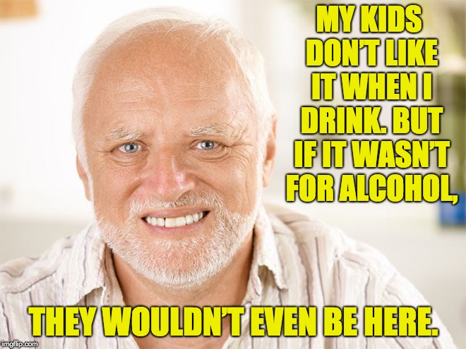 Hide the pain Harold | MY KIDS DON’T LIKE IT WHEN I DRINK. BUT IF IT WASN’T FOR ALCOHOL, THEY WOULDN’T EVEN BE HERE. | image tagged in hide the pain harold | made w/ Imgflip meme maker
