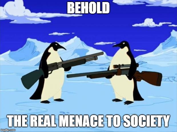 penguins with guns | BEHOLD; THE REAL MENACE TO SOCIETY | image tagged in penguins with guns | made w/ Imgflip meme maker