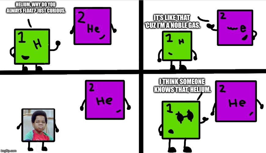 Hydrogen and Helium (Example with Image :) | IT’S LIKE THAT ‘CUZ I’M A NOBLE GAS. HELIUM, WHY DO YOU ALWAYS FLOAT? JUST CURIOUS. I THINK SOMEONE KNOWS THAT, HELIUM. | image tagged in hydrogen and helium,memes,elements | made w/ Imgflip meme maker