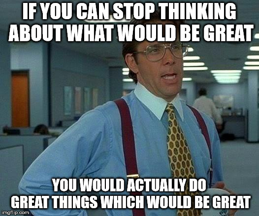 Do it, whatever it is. | IF YOU CAN STOP THINKING ABOUT WHAT WOULD BE GREAT; YOU WOULD ACTUALLY DO GREAT THINGS WHICH WOULD BE GREAT | image tagged in memes,that would be great | made w/ Imgflip meme maker