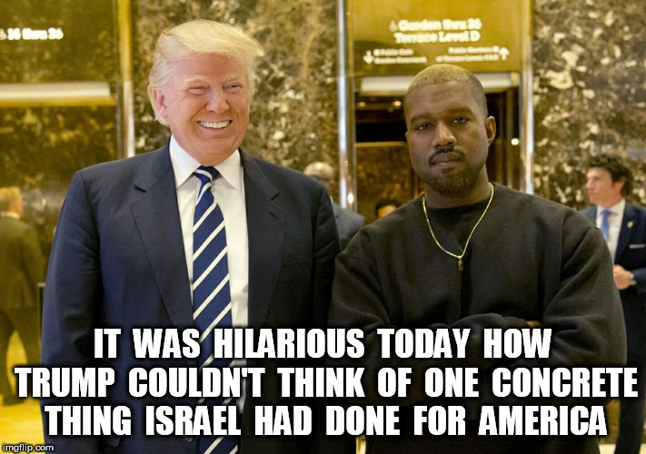 Trump kanye | IT  WAS  HILARIOUS  TODAY  HOW TRUMP  COULDN'T  THINK  OF  ONE  CONCRETE THING  ISRAEL  HAD  DONE  FOR  AMERICA | image tagged in trump kanye | made w/ Imgflip meme maker