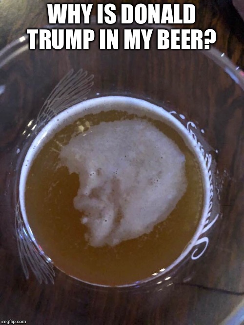 Get out of my beer  | WHY IS DONALD TRUMP IN MY BEER? | image tagged in donald trump,politics,memes,funny | made w/ Imgflip meme maker
