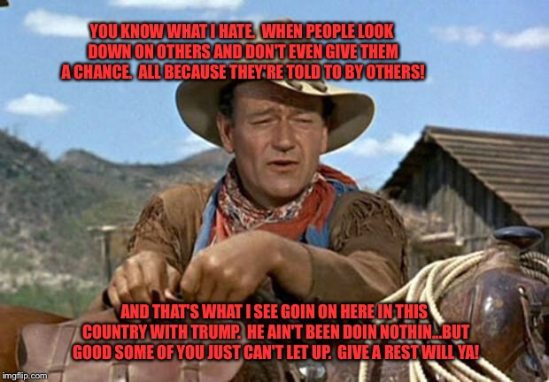 John wayne | YOU KNOW WHAT I HATE.  WHEN PEOPLE LOOK DOWN ON OTHERS AND DON'T EVEN GIVE THEM A CHANCE.  ALL BECAUSE THEY'RE TOLD TO BY OTHERS! AND THAT'S WHAT I SEE GOIN ON HERE IN THIS COUNTRY WITH TRUMP.  HE AIN'T BEEN DOIN NOTHIN...BUT GOOD SOME OF YOU JUST CAN'T LET UP.  GIVE A REST WILL YA! | image tagged in john wayne | made w/ Imgflip meme maker