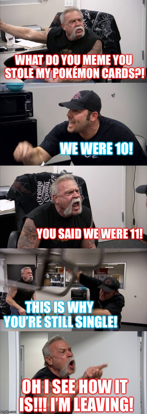 American Chopper Argument | WHAT DO YOU MEME YOU STOLE MY POKÉMON CARDS?! WE WERE 10! YOU SAID WE WERE 11! THIS IS WHY YOU’RE STILL SINGLE! OH I SEE HOW IT IS!!! I’M LEAVING! | image tagged in memes,american chopper argument | made w/ Imgflip meme maker