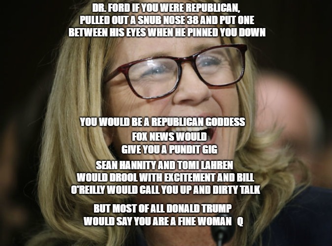 DR. FORD IF YOU WERE REPUBLICAN, PULLED OUT A SNUB NOSE 38 AND PUT ONE BETWEEN HIS EYES WHEN HE PINNED YOU DOWN; YOU WOULD BE A REPUBLICAN GODDESS; FOX NEWS WOULD GIVE YOU A PUNDIT GIG; SEAN HANNITY AND TOMI LAHREN WOULD DROOL WITH EXCITEMENT AND BILL O'REILLY WOULD CALL YOU UP AND DIRTY TALK; BUT MOST OF ALL DONALD TRUMP WOULD SAY YOU ARE A FINE WOMAN   Q | image tagged in badass | made w/ Imgflip meme maker