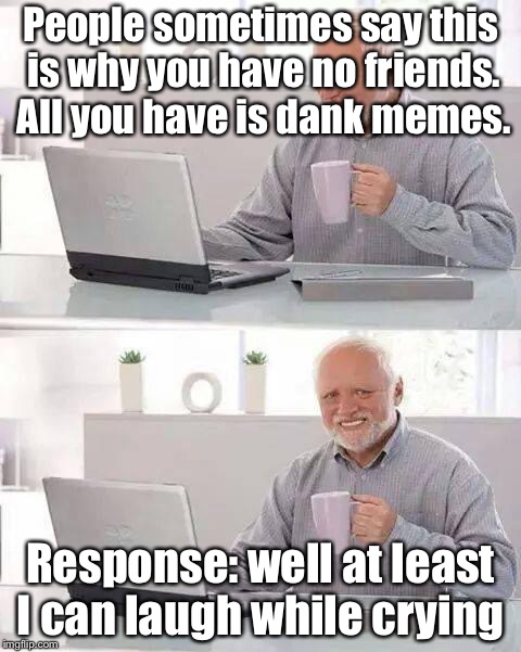 Hide the Pain Harold | People sometimes say this is why you have no friends. All you have is dank memes. Response: well at least I can laugh while crying | image tagged in memes,hide the pain harold | made w/ Imgflip meme maker