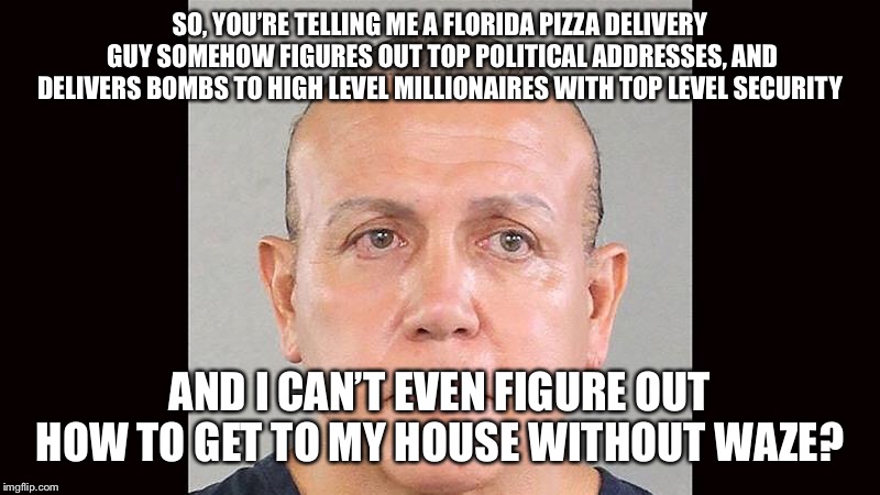 Florida man  | SO, YOU’RE TELLING ME A FLORIDA PIZZA DELIVERY GUY SOMEHOW FIGURES OUT TOP POLITICAL ADDRESSES, AND DELIVERS BOMBS TO HIGH LEVEL MILLIONAIRES WITH TOP LEVEL SECURITY; AND I CAN’T EVEN FIGURE OUT HOW TO GET TO MY HOUSE WITHOUT WAZE? | image tagged in florida man,inside job | made w/ Imgflip meme maker