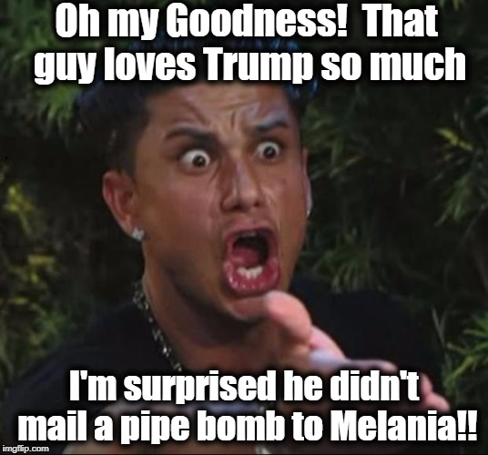 Thank God nobody was hurt throughout this whole ordeal | Oh my Goodness!  That guy loves Trump so much; I'm surprised he didn't mail a pipe bomb to Melania!! | image tagged in for crying out loud | made w/ Imgflip meme maker