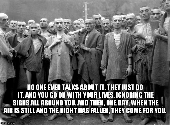 nazi Holocaust  | NO ONE EVER TALKS ABOUT IT. THEY JUST DO IT. AND YOU GO ON WITH YOUR LIVES, IGNORING THE SIGNS ALL AROUND YOU. AND THEN, ONE DAY, WHEN THE AIR IS STILL AND THE NIGHT HAS FALLEN, THEY COME FOR YOU. | image tagged in gay,prisoner | made w/ Imgflip meme maker