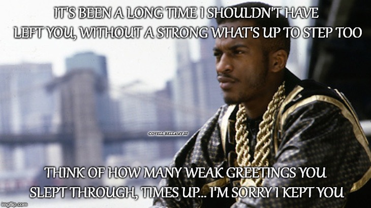 IT'S BEEN A LONG TIME I SHOULDN'T HAVE LEFT YOU, WITHOUT A STRONG WHAT'S UP TO STEP TOO; COVELL BELLAMY III; THINK OF HOW MANY WEAK GREETINGS YOU SLEPT THROUGH, TIMES UP... I'M SORRY I KEPT YOU | image tagged in rakim | made w/ Imgflip meme maker