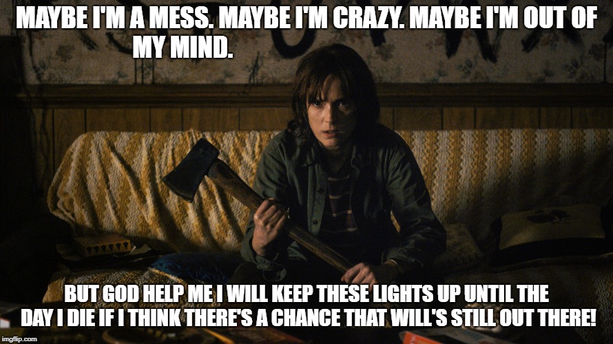 Stranger Things | MAYBE I'M A MESS. MAYBE I'M CRAZY. MAYBE I'M OUT OF MY MIND. BUT GOD HELP ME I WILL KEEP THESE LIGHTS UP UNTIL THE DAY I DIE IF I THINK THERE'S A CHANCE THAT WILL'S STILL OUT THERE! | image tagged in stranger things | made w/ Imgflip meme maker