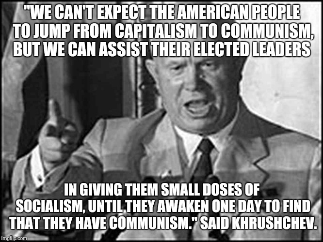 Khrushchev  | "WE CAN'T EXPECT THE AMERICAN PEOPLE TO JUMP FROM CAPITALISM TO COMMUNISM, BUT WE CAN ASSIST THEIR ELECTED LEADERS; IN GIVING THEM SMALL DOSES OF SOCIALISM, UNTIL THEY AWAKEN ONE DAY TO FIND THAT THEY HAVE COMMUNISM." SAID KHRUSHCHEV. | image tagged in communism | made w/ Imgflip meme maker
