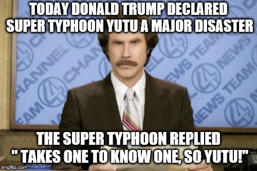 Fake news wins again! | TODAY DONALD TRUMP DECLARED SUPER TYPHOON YUTU A MAJOR DISASTER; THE SUPER TYPHOON REPLIED " TAKES ONE TO KNOW ONE, SO YUTU!" | image tagged in memes,ron burgundy,weather,fake news,donald trump is an idiot | made w/ Imgflip meme maker