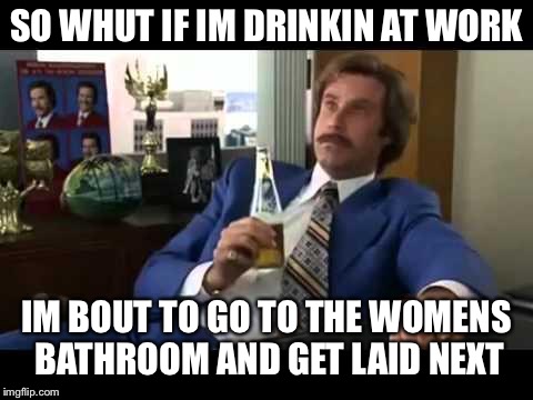 Well That Escalated Quickly Meme | SO WHUT IF IM DRINKIN AT WORK; IM BOUT TO GO TO THE WOMENS BATHROOM AND GET LAID NEXT | image tagged in memes,well that escalated quickly | made w/ Imgflip meme maker