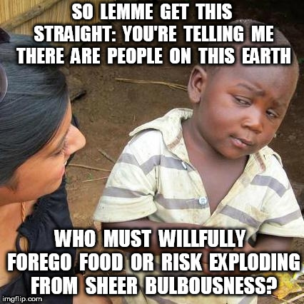 Third World Skeptical Kid Meme | SO  LEMME  GET  THIS STRAIGHT:  YOU'RE  TELLING  ME THERE  ARE  PEOPLE  ON  THIS  EARTH WHO  MUST  WILLFULLY  FOREGO  FOOD  OR  RISK  EXPLOD | image tagged in memes,third world skeptical kid | made w/ Imgflip meme maker