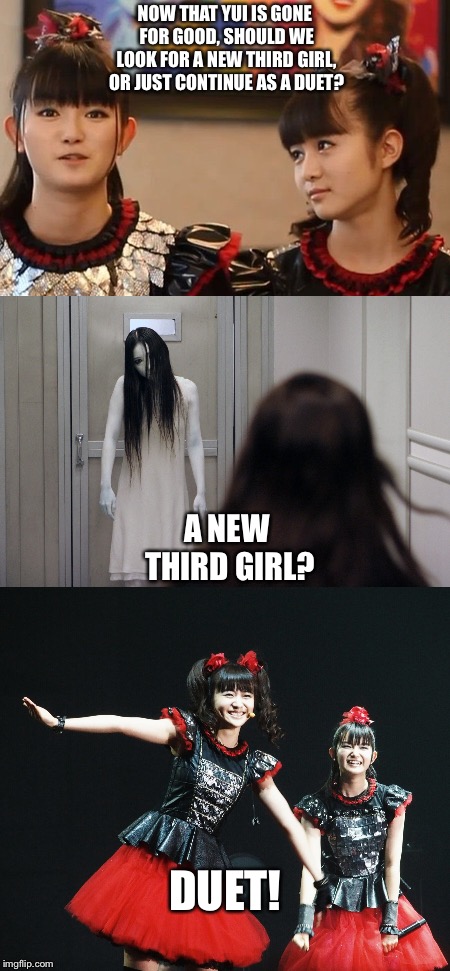 A new third girl? | NOW THAT YUI IS GONE FOR GOOD, SHOULD WE LOOK FOR A NEW THIRD GIRL, OR JUST CONTINUE AS A DUET? A NEW THIRD GIRL? DUET! | image tagged in babymetal | made w/ Imgflip meme maker