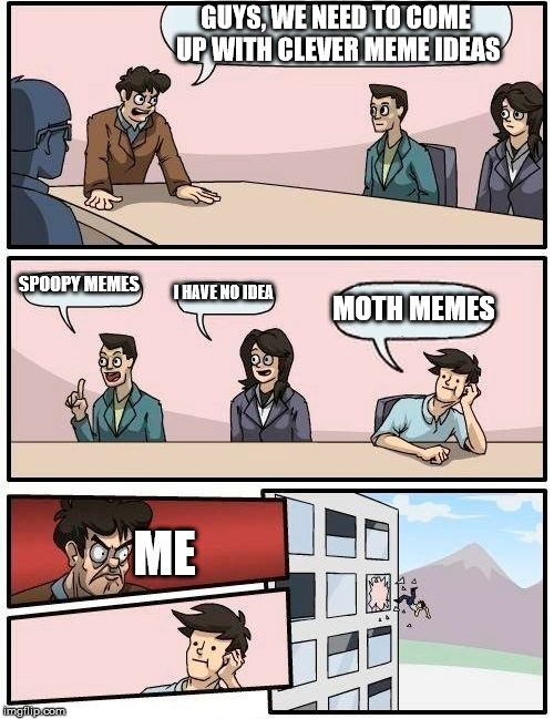 Boardroom Meeting Suggestion Meme | GUYS, WE NEED TO COME UP WITH CLEVER MEME IDEAS; SPOOPY MEMES; I HAVE NO IDEA; MOTH MEMES; ME | image tagged in memes,boardroom meeting suggestion | made w/ Imgflip meme maker