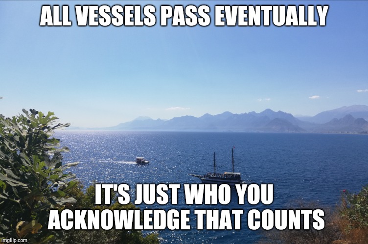 Ships | ALL VESSELS PASS EVENTUALLY; IT'S JUST WHO YOU ACKNOWLEDGE THAT COUNTS | image tagged in ships | made w/ Imgflip meme maker