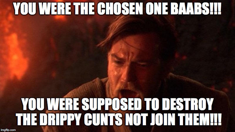 YOU WERE THE CHOSEN ONE BAABS!!! YOU WERE SUPPOSED TO DESTROY THE DRIPPY CUNTS NOT JOIN THEM!!! | made w/ Imgflip meme maker