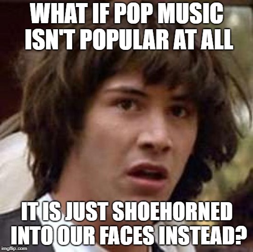 Conspiracy Keanu | WHAT IF POP MUSIC ISN'T POPULAR AT ALL; IT IS JUST SHOEHORNED INTO OUR FACES INSTEAD? | image tagged in memes,conspiracy keanu | made w/ Imgflip meme maker