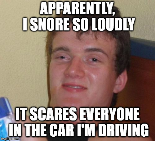 10 Guy | APPARENTLY, I SNORE SO LOUDLY; IT SCARES EVERYONE IN THE CAR I'M DRIVING | image tagged in memes,10 guy | made w/ Imgflip meme maker