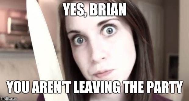 Overly Attached Girlfriend Knife | YES, BRIAN YOU AREN'T LEAVING THE PARTY | image tagged in overly attached girlfriend knife | made w/ Imgflip meme maker
