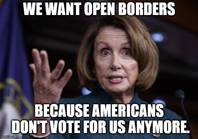 Good old Nancy Pelosi | WE WANT OPEN BORDERS; BECAUSE AMERICANS DON'T VOTE FOR US ANYMORE. | image tagged in good old nancy pelosi | made w/ Imgflip meme maker