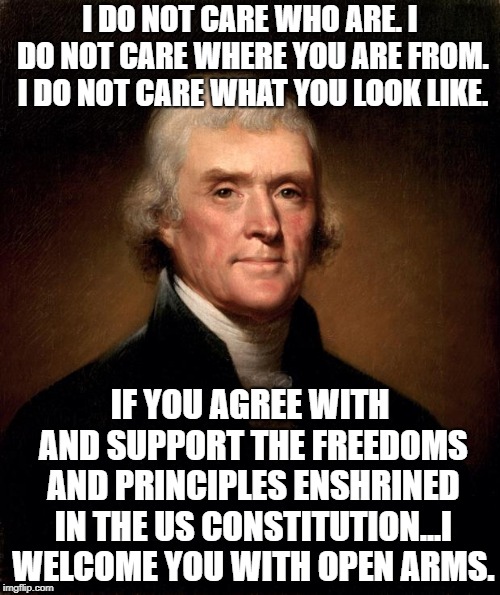 Thomas Jefferson  | I DO NOT CARE WHO ARE. I DO NOT CARE WHERE YOU ARE FROM. I DO NOT CARE WHAT YOU LOOK LIKE. IF YOU AGREE WITH AND SUPPORT THE FREEDOMS AND PRINCIPLES ENSHRINED IN THE US CONSTITUTION...I WELCOME YOU WITH OPEN ARMS. | image tagged in thomas jefferson | made w/ Imgflip meme maker