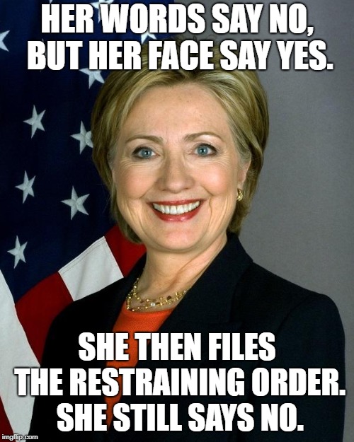Hillary Clinton | HER WORDS SAY NO, BUT HER FACE SAY YES. SHE THEN FILES THE RESTRAINING ORDER. SHE STILL SAYS NO. | image tagged in memes,hillary clinton | made w/ Imgflip meme maker