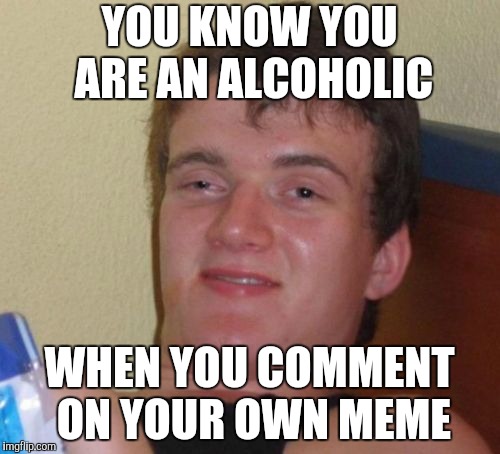 10 Guy Meme | YOU KNOW YOU ARE AN ALCOHOLIC WHEN YOU COMMENT ON YOUR OWN MEME | image tagged in memes,10 guy | made w/ Imgflip meme maker