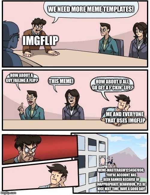 Epic boardroom debate | WE NEED MORE MEME TEMPLATES! IMGFLIP; HOW ABOUT A GUY FAILING A FLIP? HOW ABOUT U ALL GO GET A F*CKIN* LIFE? THIS MEME! ME AND EVERYONE THAT USES IMGFLIP; MEME-MASTERASDF1234567890, YOU'RE ACCOUNT HAS BEEN BANNED BECAUSE OF INAPPROPRIATE BEHAVIOUR. PLS BE NICE NEXT TIME. HAVE A GOOD DAY! | image tagged in memes,boardroom meeting suggestion | made w/ Imgflip meme maker