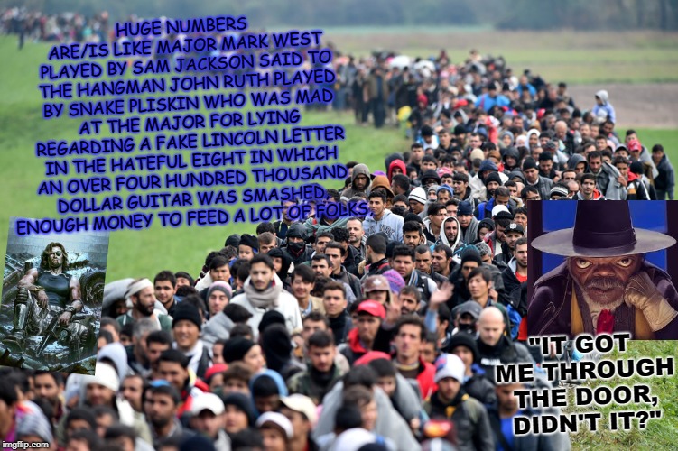 muslim-welfare-migrants | HUGE NUMBERS ARE/IS LIKE MAJOR MARK WEST PLAYED BY SAM JACKSON SAID TO THE HANGMAN JOHN RUTH PLAYED BY SNAKE PLISKIN WHO WAS MAD AT THE MAJOR FOR LYING REGARDING A FAKE LINCOLN LETTER IN THE HATEFUL EIGHT IN WHICH AN OVER FOUR HUNDRED THOUSAND DOLLAR GUITAR WAS SMASHED, ENOUGH MONEY TO FEED A LOT OF FOLKS, "IT GOT ME THROUGH THE DOOR, DIDN'T IT?" | image tagged in muslim-welfare-migrants | made w/ Imgflip meme maker