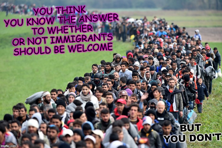 muslim-welfare-migrants | YOU THINK YOU KNOW THE ANSWER TO WHETHER OR NOT IMMIGRANTS SHOULD BE WELCOME; BUT YOU DON'T | image tagged in muslim-welfare-migrants | made w/ Imgflip meme maker
