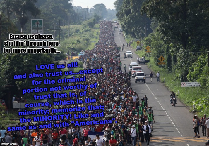 Migrant Caravan | LOVE us all! and also trust us...except for the criminal portion not worthy of trust that is, of course, which is the minority; memorize that; the MINORITY! Like and same as and with "Americans". Excuse us please, shufflin' through here, but more importantly... | image tagged in migrant caravan | made w/ Imgflip meme maker