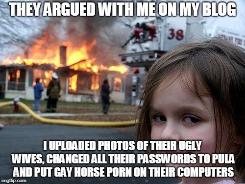 Disaster Girl Meme | THEY ARGUED WITH ME ON MY BLOG; I UPLOADED PHOTOS OF THEIR UGLY WIVES, CHANGED ALL THEIR PASSWORDS TO PULA AND PUT GAY HORSE PORN ON THEIR COMPUTERS | image tagged in memes,disaster girl | made w/ Imgflip meme maker