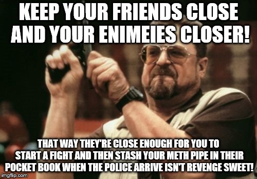 Am I The Only One Around Here | KEEP YOUR FRIENDS CLOSE AND YOUR ENIMEIES CLOSER! THAT WAY THEY'RE CLOSE ENOUGH FOR YOU TO START A FIGHT AND THEN STASH YOUR METH PIPE IN THEIR POCKET BOOK WHEN THE POLICE ARRIVE ISN'T REVENGE SWEET! | image tagged in memes,am i the only one around here | made w/ Imgflip meme maker