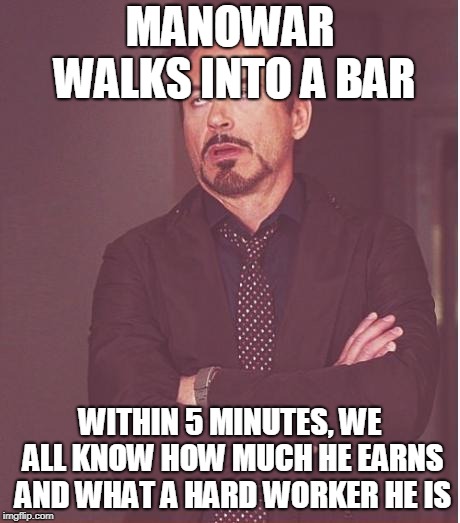 Face You Make Robert Downey Jr Meme | MANOWAR WALKS INTO A BAR; WITHIN 5 MINUTES, WE ALL KNOW HOW MUCH HE EARNS AND WHAT A HARD WORKER HE IS | image tagged in memes,face you make robert downey jr | made w/ Imgflip meme maker