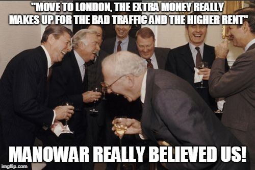 Laughing Men In Suits Meme | "MOVE TO LONDON, THE EXTRA MONEY REALLY MAKES UP FOR THE BAD TRAFFIC AND THE HIGHER RENT"; MANOWAR REALLY BELIEVED US! | image tagged in memes,laughing men in suits | made w/ Imgflip meme maker