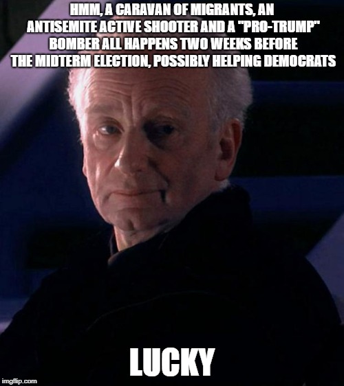 Palpatine | HMM, A CARAVAN OF MIGRANTS, AN ANTISEMITE ACTIVE SHOOTER AND A "PRO-TRUMP" BOMBER ALL HAPPENS TWO WEEKS BEFORE THE MIDTERM ELECTION, POSSIBLY HELPING DEMOCRATS; LUCKY | image tagged in palpatine | made w/ Imgflip meme maker