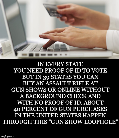 Gun Show Loophole | IN EVERY STATE YOU NEED PROOF OF ID TO VOTE BUT IN 39 STATES YOU CAN BUY AN ASSAULT RIFLE AT GUN SHOWS OR ONLINE WITHOUT A BACKGROUND CHECK AND WITH NO PROOF OF ID. ABOUT 40 PERCENT OF GUN PURCHASES IN THE UNITED STATES HAPPEN THROUGH THIS “GUN SHOW LOOPHOLE" | image tagged in gun show,online,guns,background check,id,loophole | made w/ Imgflip meme maker