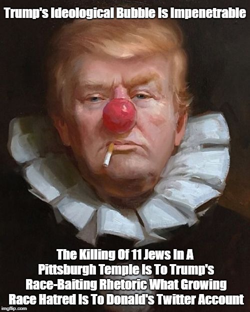 Trump's Ideological Bubble Is Impenetrable The Killing Of 11 Jews In A Pittsburgh Temple Is To Trump's Race-Baiting Rhetoric What Growing Ra | made w/ Imgflip meme maker