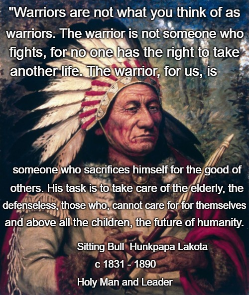 Sitting Bull Speaks | "Warriors are not what you think of as; warriors. The warrior is not someone who; fights, for no one has the right to take; another life. The warrior, for us, is; someone who sacrifices himself for the good of; others. His task is to take care of the elderly, the; defenseless, those who, cannot care for for themselves; and above all the children, the future of humanity. Sitting Bull  Hunkpapa Lakota; c 1831 - 1890; Holy Man and Leader | image tagged in native american,native americans,indians,indian chief,indian chiefs,tribe | made w/ Imgflip meme maker